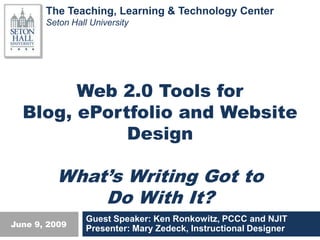 The Teaching, Learning & Technology Center
       Seton Hall University




        Web 2.0 Tools for
  Blog, ePortfolio and Website
              Title
             Design

         What’s Writing Got to
             Do With It?
                 Guest Speaker: Ken Ronkowitz, PCCC and NJIT
June 9, 2009
                 Presenter: Mary Zedeck, Instructional Designer
 