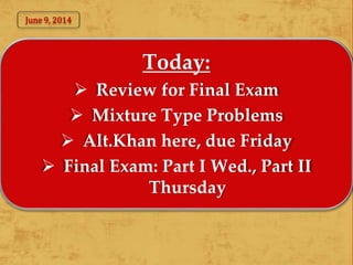 Today:
 Review for Final Exam
 Mixture Type Problems
 Alt.Khan here, due Friday
 Final Exam: Part I Wed., Part II
Thursday
June 9, 2014
 