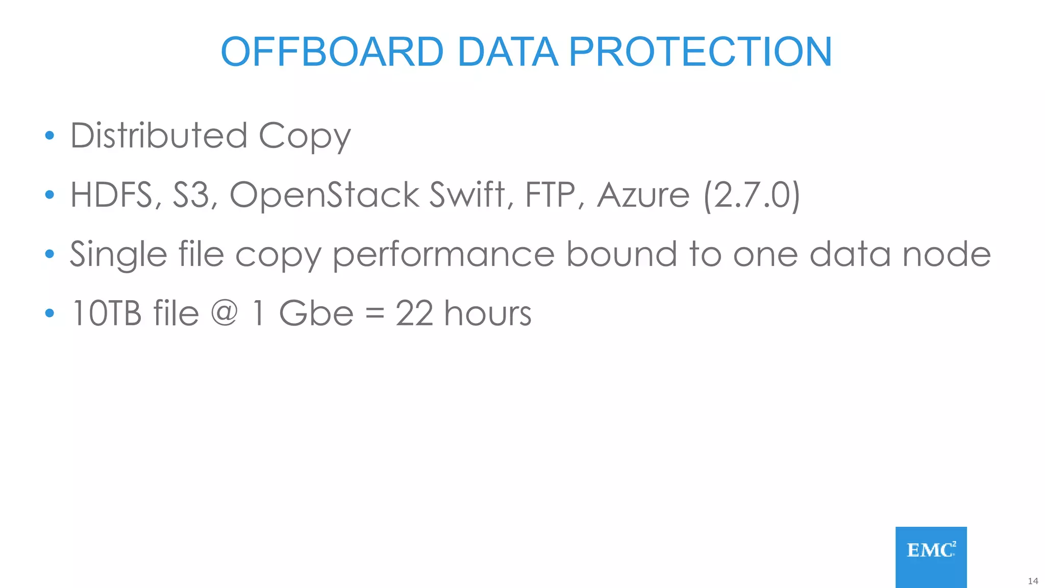 14
• Distributed Copy
• HDFS, S3, OpenStack Swift, FTP, Azure (2.7.0)
• Single file copy performance bound to one data node
• 10TB file @ 1 Gbe = 22 hours
OFFBOARD DATA PROTECTION
 