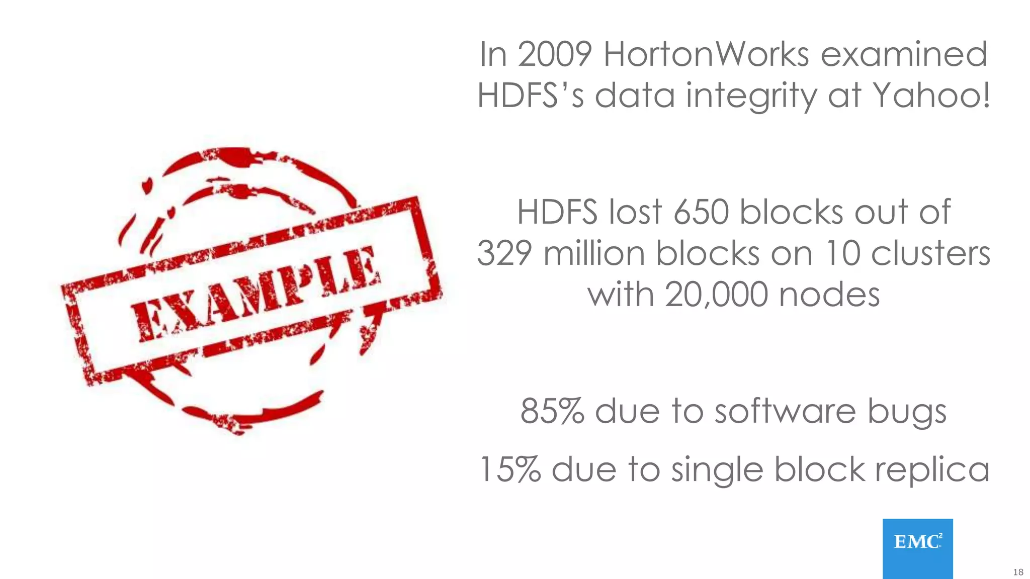 18
In 2009 HortonWorks examined
HDFS’s data integrity at Yahoo!
HDFS lost 650 blocks out of
329 million blocks on 10 clusters
with 20,000 nodes
85% due to software bugs
15% due to single block replica
 