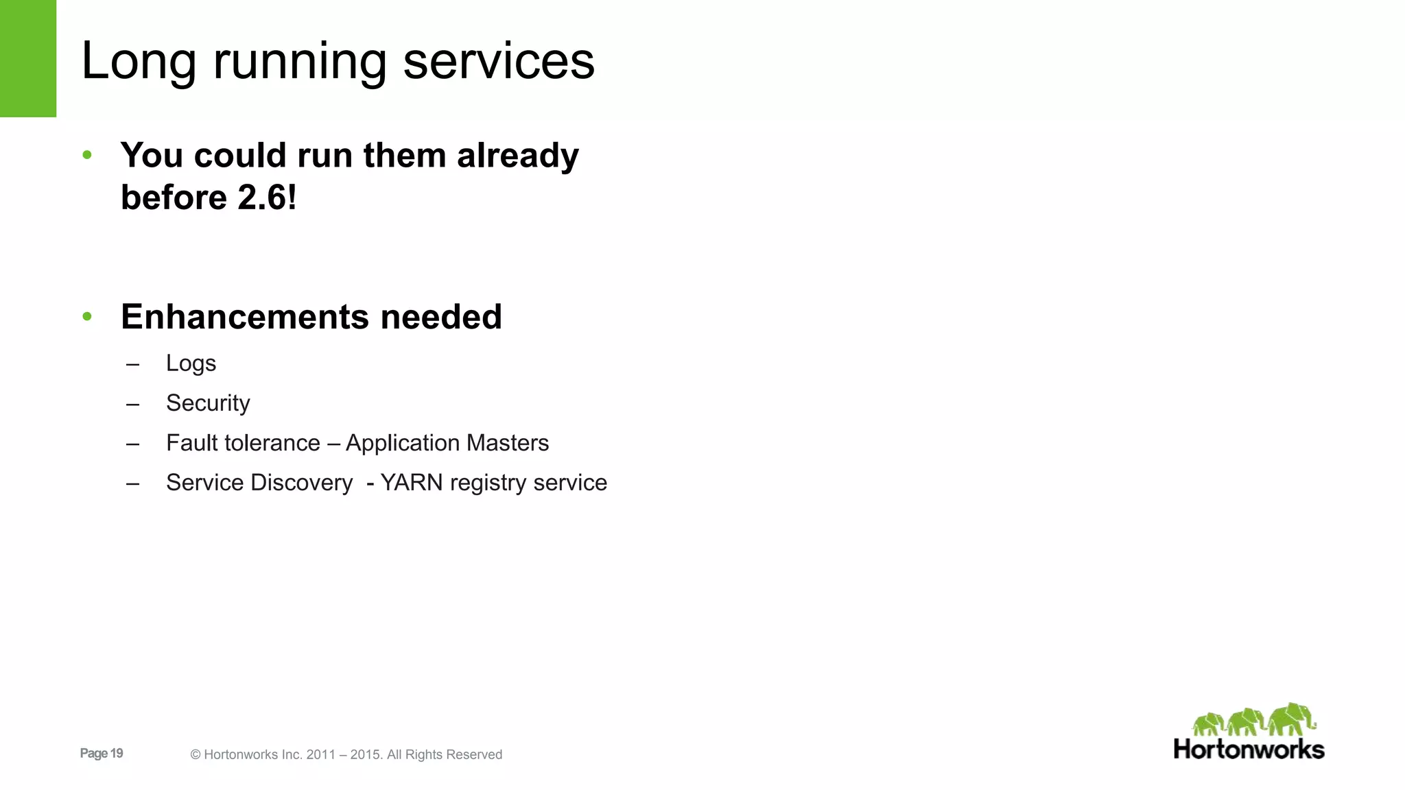 Page19 © Hortonworks Inc. 2011 – 2015. All Rights Reserved
Long running services
• You could run them already
before 2.6!
• Enhancements needed
– Logs
– Security
– Fault tolerance – Application Masters
– Service Discovery - YARN registry service
 