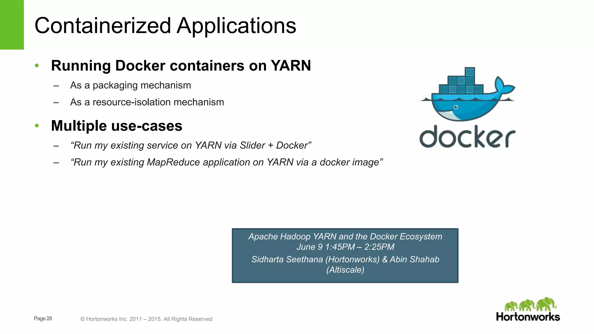 Page28 © Hortonworks Inc. 2011 – 2015. All Rights Reserved
Containerized Applications
• Running Docker containers on YARN
– As a packaging mechanism
– As a resource-isolation mechanism
• Multiple use-cases
– “Run my existing service on YARN via Slider + Docker”
– “Run my existing MapReduce application on YARN via a docker image”
Apache Hadoop YARN and the Docker Ecosystem
June 9 1:45PM – 2:25PM
Sidharta Seethana (Hortonworks) & Abin Shahab
(Altiscale)
 