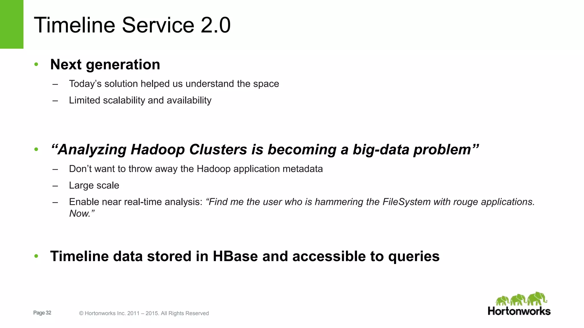 Page32 © Hortonworks Inc. 2011 – 2015. All Rights Reserved
Timeline Service 2.0
• Next generation
– Today’s solution helped us understand the space
– Limited scalability and availability
• “Analyzing Hadoop Clusters is becoming a big-data problem”
– Don’t want to throw away the Hadoop application metadata
– Large scale
– Enable near real-time analysis: “Find me the user who is hammering the FileSystem with rouge applications.
Now.”
• Timeline data stored in HBase and accessible to queries
 