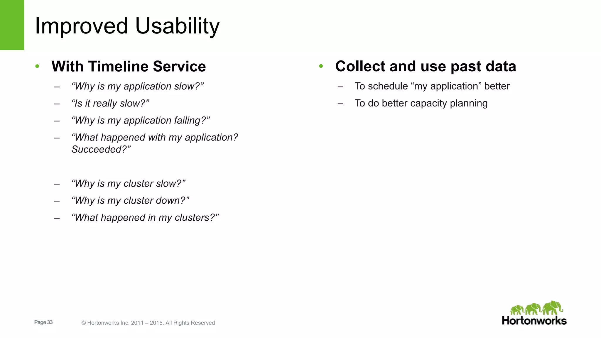 Page33 © Hortonworks Inc. 2011 – 2015. All Rights Reserved
Improved Usability
• With Timeline Service
– “Why is my application slow?”
– “Is it really slow?”
– “Why is my application failing?”
– “What happened with my application?
Succeeded?”
– “Why is my cluster slow?”
– “Why is my cluster down?”
– “What happened in my clusters?”
• Collect and use past data
– To schedule “my application” better
– To do better capacity planning
 