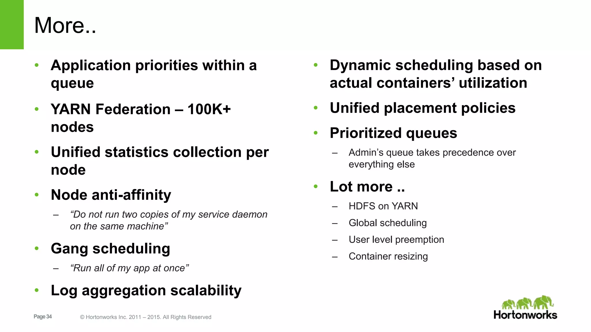 Page34 © Hortonworks Inc. 2011 – 2015. All Rights Reserved
More..
• Application priorities within a
queue
• YARN Federation – 100K+
nodes
• Unified statistics collection per
node
• Node anti-affinity
– “Do not run two copies of my service daemon
on the same machine”
• Gang scheduling
– “Run all of my app at once”
• Log aggregation scalability
• Dynamic scheduling based on
actual containers’ utilization
• Unified placement policies
• Prioritized queues
– Admin’s queue takes precedence over
everything else
• Lot more ..
– HDFS on YARN
– Global scheduling
– User level preemption
– Container resizing
 