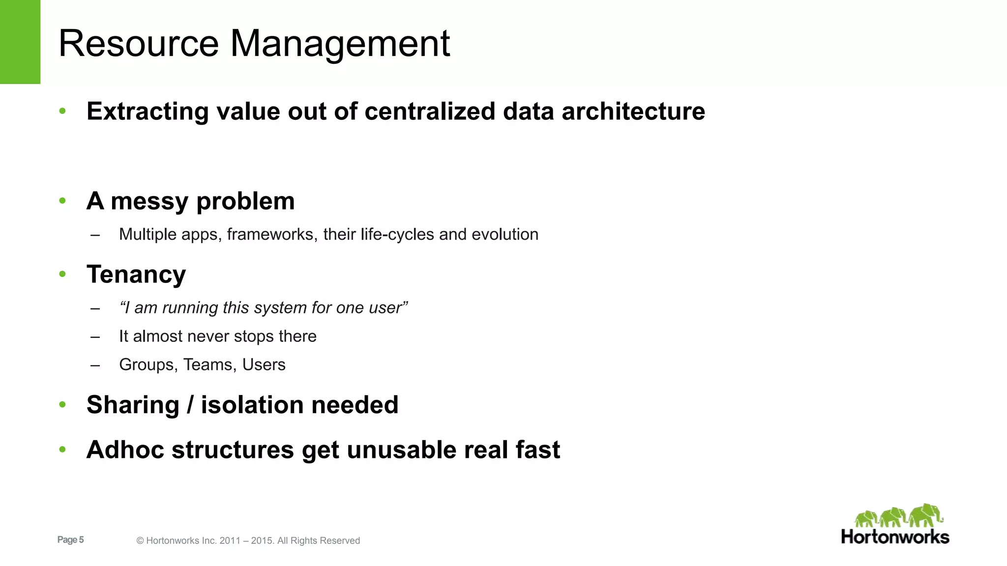 Page5 © Hortonworks Inc. 2011 – 2015. All Rights Reserved
Resource Management
• Extracting value out of centralized data architecture
• A messy problem
– Multiple apps, frameworks, their life-cycles and evolution
• Tenancy
– “I am running this system for one user”
– It almost never stops there
– Groups, Teams, Users
• Sharing / isolation needed
• Adhoc structures get unusable real fast
 