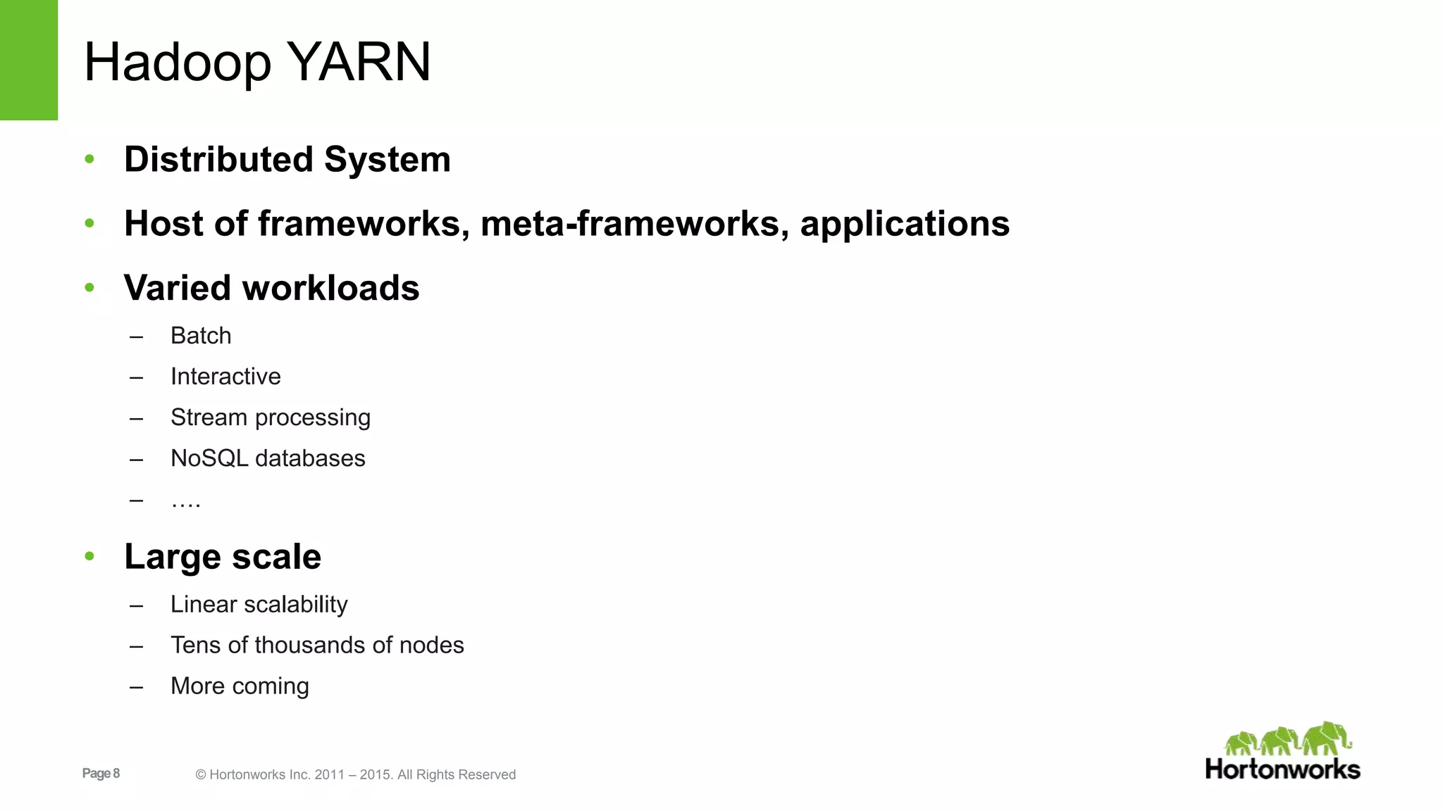 Page8 © Hortonworks Inc. 2011 – 2015. All Rights Reserved
Hadoop YARN
• Distributed System
• Host of frameworks, meta-frameworks, applications
• Varied workloads
– Batch
– Interactive
– Stream processing
– NoSQL databases
– ….
• Large scale
– Linear scalability
– Tens of thousands of nodes
– More coming
 