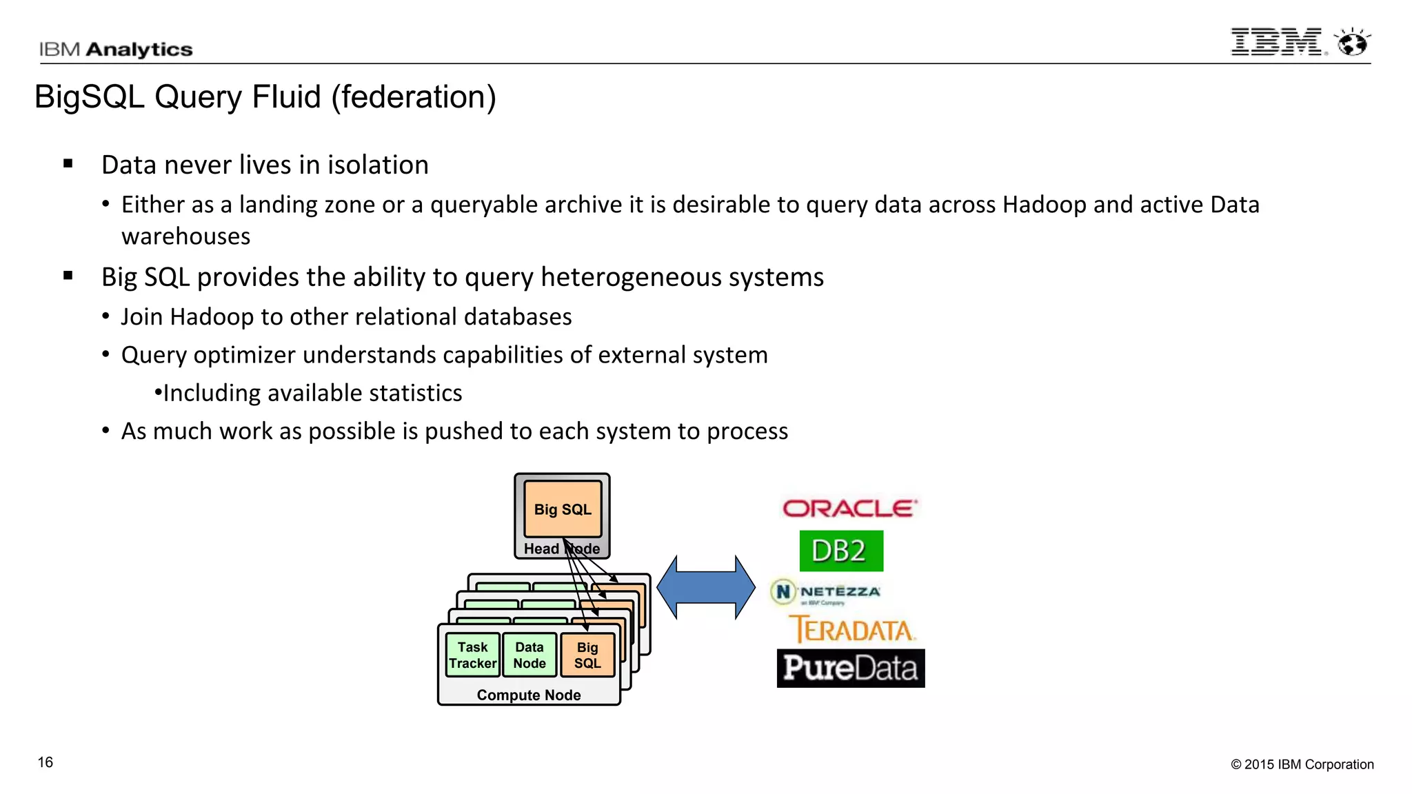 © 2015 IBM Corporation16
BigSQL Query Fluid (federation)
 Data never lives in isolation
• Either as a landing zone or a queryable archive it is desirable to query data across Hadoop and active Data
warehouses
 Big SQL provides the ability to query heterogeneous systems
• Join Hadoop to other relational databases
• Query optimizer understands capabilities of external system
•Including available statistics
• As much work as possible is pushed to each system to process
Head Node
Big SQL
Compute Node
Task
Tracker
Data
Node
Big
SQL
Compute Node
Task
Tracker
Data
Node
Big
SQL
Compute Node
Task
Tracker
Data
Node
Big
SQL
Compute Node
Task
Tracker
Data
Node
Big
SQL
 