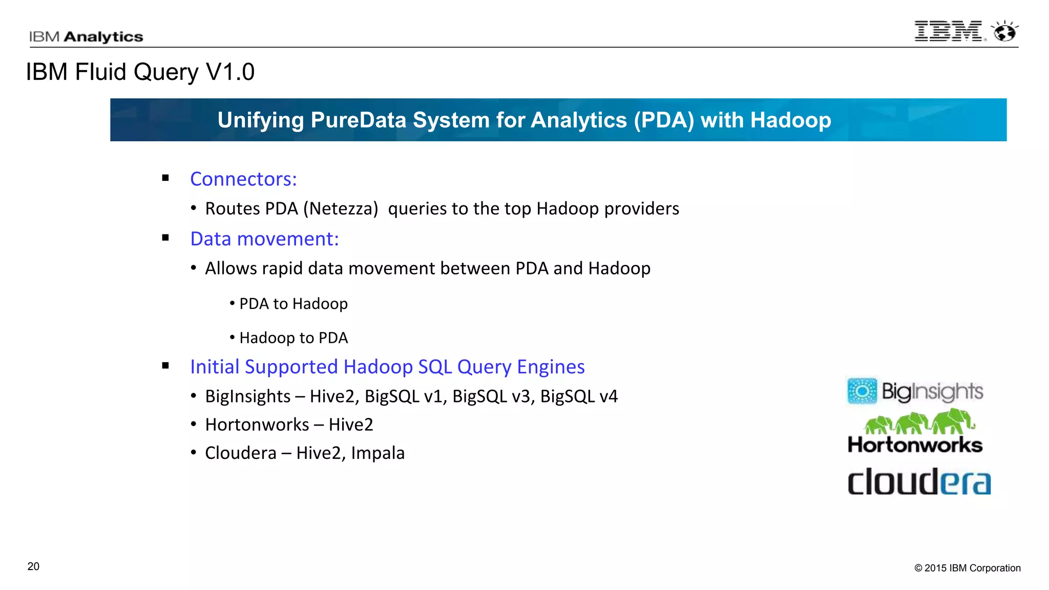 © 2015 IBM Corporation20
IBM Fluid Query V1.0
 Connectors:
• Routes PDA (Netezza) queries to the top Hadoop providers
 Data movement:
• Allows rapid data movement between PDA and Hadoop
• PDA to Hadoop
• Hadoop to PDA
 Initial Supported Hadoop SQL Query Engines
• BigInsights – Hive2, BigSQL v1, BigSQL v3, BigSQL v4
• Hortonworks – Hive2
• Cloudera – Hive2, Impala
Unifying PureData System for Analytics (PDA) with Hadoop
 