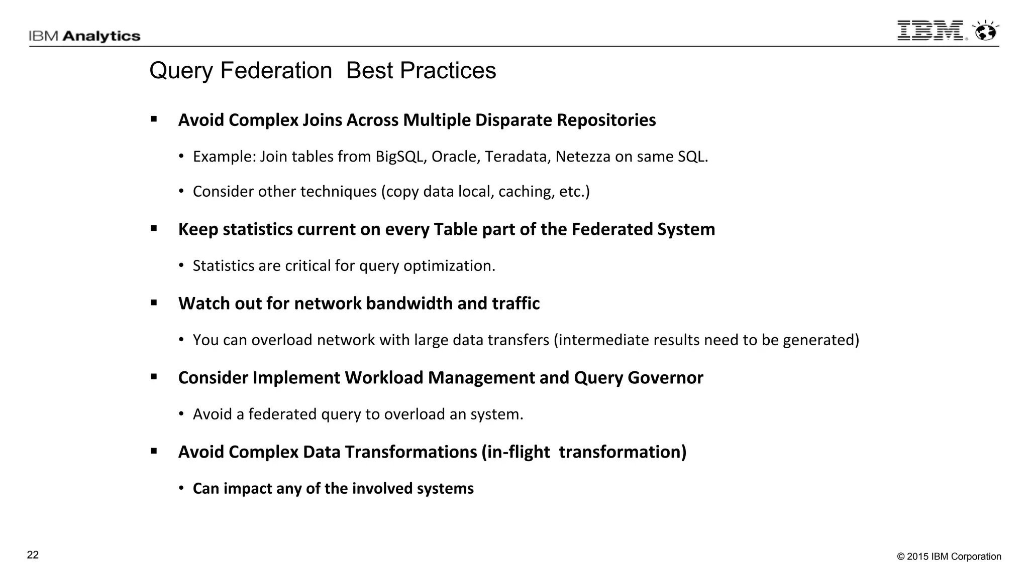 © 2015 IBM Corporation22
Query Federation Best Practices
 Avoid Complex Joins Across Multiple Disparate Repositories
• Example: Join tables from BigSQL, Oracle, Teradata, Netezza on same SQL.
• Consider other techniques (copy data local, caching, etc.)
 Keep statistics current on every Table part of the Federated System
• Statistics are critical for query optimization.
 Watch out for network bandwidth and traffic
• You can overload network with large data transfers (intermediate results need to be generated)
 Consider Implement Workload Management and Query Governor
• Avoid a federated query to overload an system.
 Avoid Complex Data Transformations (in-flight transformation)
• Can impact any of the involved systems
 