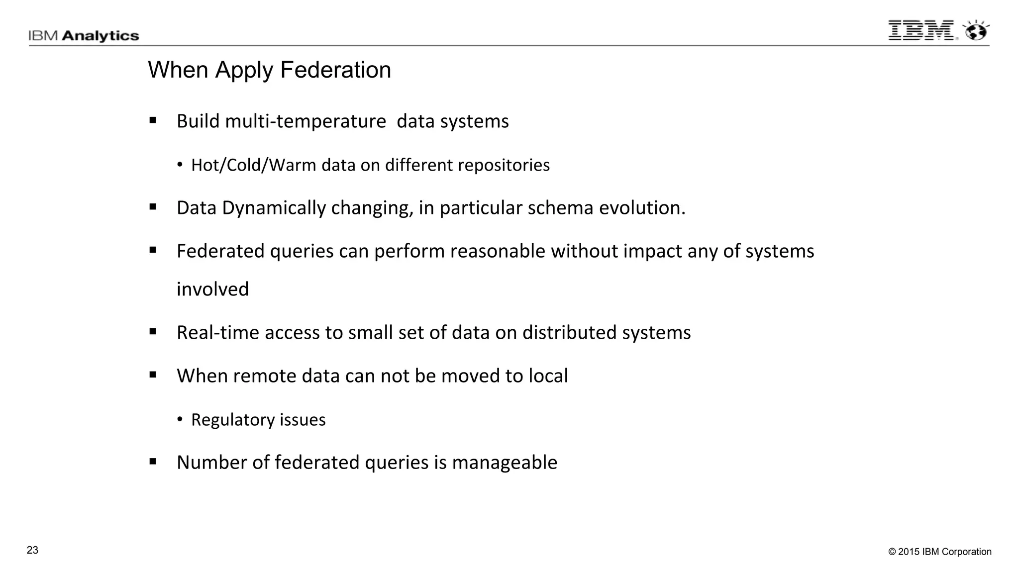 © 2015 IBM Corporation23
When Apply Federation
 Build multi-temperature data systems
• Hot/Cold/Warm data on different repositories
 Data Dynamically changing, in particular schema evolution.
 Federated queries can perform reasonable without impact any of systems
involved
 Real-time access to small set of data on distributed systems
 When remote data can not be moved to local
• Regulatory issues
 Number of federated queries is manageable
 
