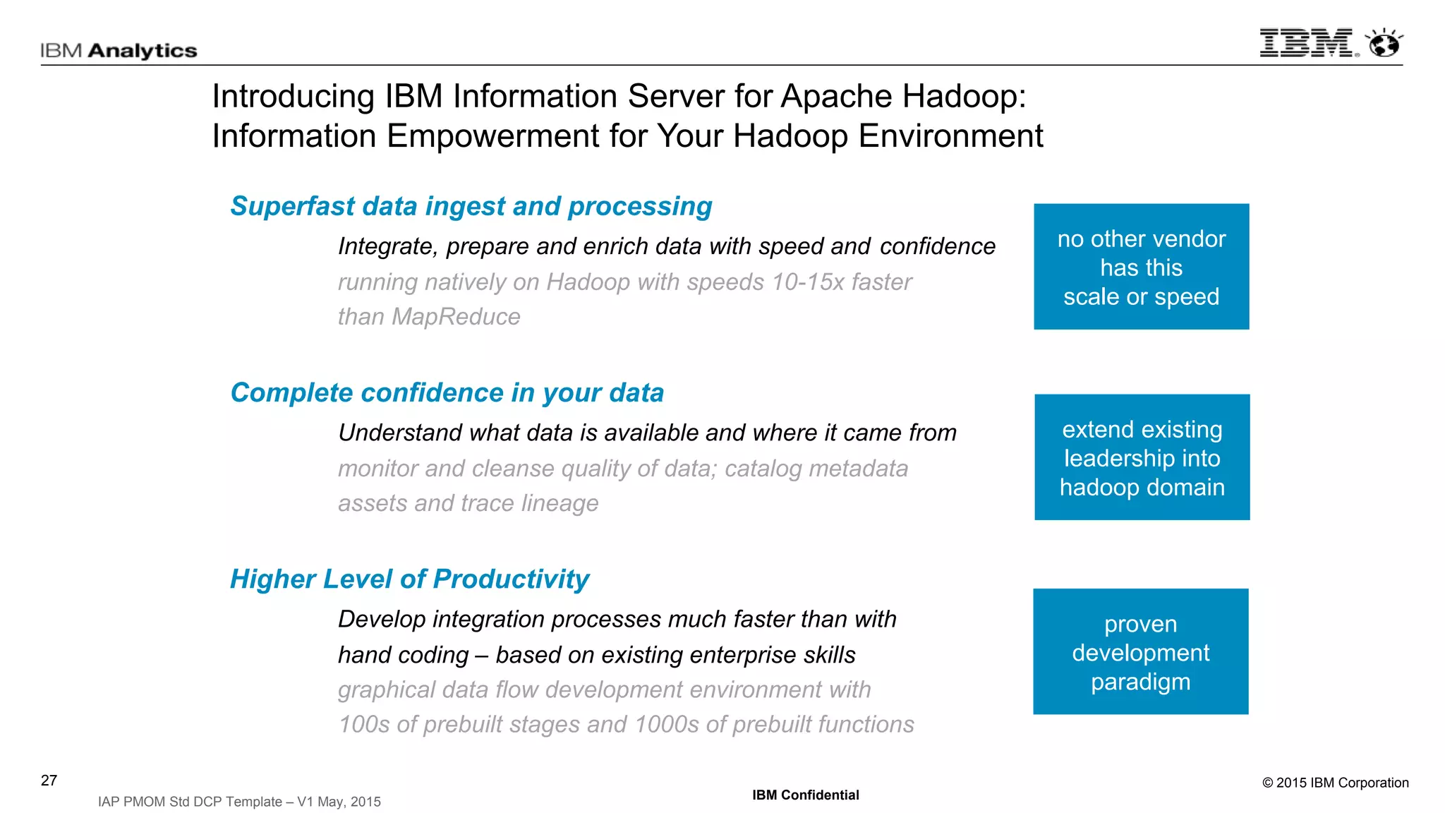 © 2015 IBM Corporation27
IBM Confidential
IAP PMOM Std DCP Template – V1 May, 2015
Introducing IBM Information Server for Apache Hadoop:
Information Empowerment for Your Hadoop Environment
Superfast data ingest and processing
Integrate, prepare and enrich data with speed and confidence
running natively on Hadoop with speeds 10-15x faster
than MapReduce
Complete confidence in your data
Understand what data is available and where it came from
monitor and cleanse quality of data; catalog metadata
assets and trace lineage
Higher Level of Productivity
Develop integration processes much faster than with
hand coding – based on existing enterprise skills
graphical data flow development environment with
100s of prebuilt stages and 1000s of prebuilt functions
no other vendor
has this
scale or speed
extend existing
leadership into
hadoop domain
proven
development
paradigm
 