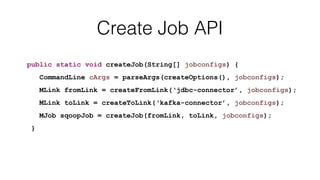 Create Job API
public static void createJob(String[] jobconfigs) {
CommandLine cArgs = parseArgs(createOptions(), jobconfigs);
MLink fromLink = createFromLink(‘jdbc-connector’, jobconfigs);
MLink toLink = createToLink(‘kafka-connector’, jobconfigs);
MJob sqoopJob = createJob(fromLink, toLink, jobconfigs);
}
 