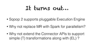 It turns out…
• Sqoop 2 supports pluggable Execution Engine
• Why not replace MR with Spark for parallelism?
• Why not extend the Connector APIs to support
simple (T) transformations along with (EL) ?
 