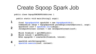 public class SqoopJDBCHDFSJobDriver {
public static void main(String[] args){
final SqoopSparkJob sparkJob = new SqoopSparkJob();
CommandLine cArgs = SqoopSparkJob.parseArgs(createOptions(), args);
SparkConf conf = sparkJob.init(cArgs);
JavaSparkContext context = new JavaSparkContext(conf);
MLink fromLink = getJDBCLink();
MLink toLink = getHDFSLink();
MJob sqoopJob = createJob(fromLink, toLink);
sparkJob.setJob(sqoopJob);
sparkJob.execute(conf, context);
}
Create Sqoop Spark Job
1
2
3
4
 