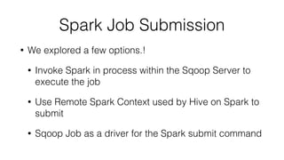 Spark Job Submission
• We explored a few options.!
• Invoke Spark in process within the Sqoop Server to
execute the job
• Use Remote Spark Context used by Hive on Spark to
submit
• Sqoop Job as a driver for the Spark submit command
 