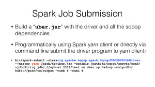Spark Job Submission
• Build a “uber.jar” with the driver and all the sqoop
dependencies
• Programmatically using Spark yarn client or directly via
command line submit the driver program to yarn client/
• bin/spark-submit —classorg.apache.sqoop.spark.SqoopJDBCHDFSJobDriver
--master yarn /path/to/uber.jar —confDir /path/to/sqoop/server/conf/
—jdbcString jdbc://myhost:3306/test —u uber —p hadoop —outputDir
hdfs://path/to/output —numE 4 —numL 4
 
