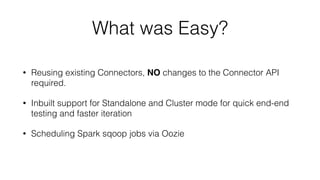 What was Easy?
• Reusing existing Connectors, NO changes to the Connector API
required.
• Inbuilt support for Standalone and Cluster mode for quick end-end
testing and faster iteration
• Scheduling Spark sqoop jobs via Oozie
 