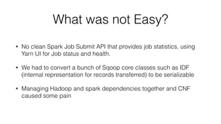 What was not Easy?
• No clean Spark Job Submit API that provides job statistics, using
Yarn UI for Job status and health.
• We had to convert a bunch of Sqoop core classes such as IDF
(internal representation for records transferred) to be serializable
• Managing Hadoop and spark dependencies together and CNF
caused some pain
 