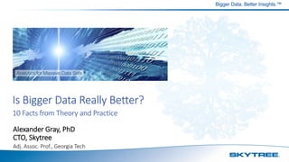 Bigger Data. Better Insights.™
Is Bigger Data Really Better?
10 Facts from Theory and Practice
Alexander Gray, PhD
CTO, Skytree
Adj. Assoc. Prof., Georgia Tech
 
