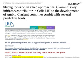 Dr. Erika Kunz, Global Product Stewardship, Global Registration and Evaluation of Chemicals, 09.06.2017
Strong focus on in silico approaches: Clariant is key
initiator/contributor in Cefic LRI to the development
of Ambit. Clariant combines Ambit with several
predictive tools
Public, Speeding up chemical assessments: from novel information to new management approaches, what works?4
 
