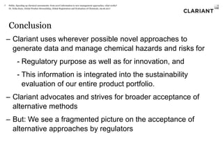 Dr. Erika Kunz, Global Product Stewardship, Global Registration and Evaluation of Chemicals, 09.06.2017
Conclusion
– Clariant uses wherever possible novel approaches to
generate data and manage chemical hazards and risks for
- Regulatory purpose as well as for innovation, and
- This information is integrated into the sustainability
evaluation of our entire product portfolio.
– Clariant advocates and strives for broader acceptance of
alternative methods
– But: We see a fragmented picture on the acceptance of
alternative approaches by regulators
Public, Speeding up chemical assessments: from novel information to new management approaches, what works?7
 
