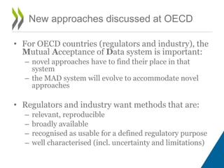 New approaches discussed at OECD
• For OECD countries (regulators and industry), the
Mutual Acceptance of Data system is important:
– novel approaches have to find their place in that
system
– the MAD system will evolve to accommodate novel
approaches
• Regulators and industry want methods that are:
– relevant, reproducible
– broadly available
– recognised as usable for a defined regulatory purpose
– well characterised (incl. uncertainty and limitations)
 
