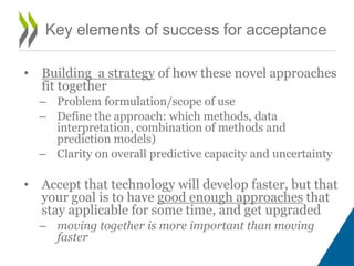 Key elements of success for acceptance
• Building a strategy of how these novel approaches
fit together
– Problem formulation/scope of use
– Define the approach: which methods, data
interpretation, combination of methods and
prediction models)
– Clarity on overall predictive capacity and uncertainty
• Accept that technology will develop faster, but that
your goal is to have good enough approaches that
stay applicable for some time, and get upgraded
– moving together is more important than moving
faster
 