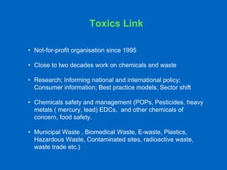 Toxics Link
• Not-for-profit organisation since 1995
• Close to two decades work on chemicals and waste
• Research; Informing national and international policy;
Consumer information; Best practice models; Sector shift
• Chemicals safety and management (POPs, Pesticides, heavy
metals ( mercury, lead) EDCs, and other chemicals of
concern, food safety.
• Municipal Waste , Biomedical Waste, E-waste, Plastics,
Hazardous Waste, Contaminated sites, radioactive waste,
waste trade etc.)
 