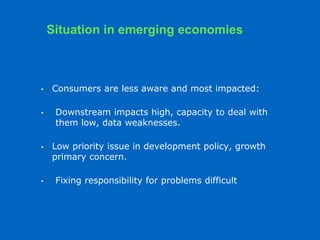 • Consumers are less aware and most impacted:
• Downstream impacts high, capacity to deal with
them low, data weaknesses.
• Low priority issue in development policy, growth
primary concern.
• Fixing responsibility for problems difficult
Situation in emerging economies
 