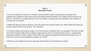 Q & A
Discussion Forum
1) Is it motivating to the care giver or patient to go beyond the routine scope of practice in patient care –
reaching out to patients in other areas such as providing emotional support? For example what if they have no
family to visit them? Is it unprofessional or do you consider it caring to play chess/checkers with a patient on
your day off, or on break?
2) Many feel that every person deserves or has the right to have quality health care. Others think that health care
must be earned. What is your point of view and why?
3) Cosmetic surgery and aesthetic surgery is for the most part an industry that is not regulated. Why hasn’t health
care reform formerly addressed any ethical or legal issues in the area of professionals and non - professionals
who practice plastic/cosmetic surgery? What affect does repairing complicated and botched surgeries have on
health care costs and on the health care industry as a whole?
4) What are some differences between legal and ethical behavior in the health care setting?
 