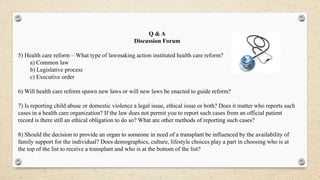 Q & A
Discussion Forum
5) Health care reform – What type of lawmaking action instituted health care reform?
a) Common law
b) Legislative process
c) Executive order
6) Will health care reform spawn new laws or will new laws be enacted to guide reform?
7) Is reporting child abuse or domestic violence a legal issue, ethical issue or both? Does it matter who reports such
cases in a health care organization? If the law does not permit you to report such cases from an official patient
record is there still an ethical obligation to do so? What are other methods of reporting such cases?
8) Should the decision to provide an organ to someone in need of a transplant be influenced by the availability of
family support for the individual? Does demographics, culture, lifestyle choices play a part in choosing who is at
the top of the list to receive a transplant and who is at the bottom of the list?
 