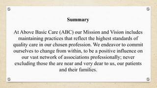 Summary
At Above Basic Care (ABC) our Mission and Vision includes
maintaining practices that reflect the highest standards of
quality care in our chosen profession. We endeavor to commit
ourselves to change from within, to be a positive influence on
our vast network of associations professionally; never
excluding those the are near and very dear to us, our patients
and their families.
 