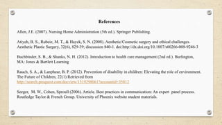 References
Allen, J.E. (2007). Nursing Home Administration (5th ed.). Springer Publishing.
Atiyeh, B. S., Rubeiz, M. T., & Hayek, S. N. (2008). Aesthetic/Cosmetic surgery and ethical challenges.
Aesthetic Plastic Surgery, 32(6), 829-39; discussion 840-1. doi:http://dx.doi.org/10.1007/s00266-008-9246-3
Buchbinder, S. B., & Shanks, N. H. (2012). Introduction to health care management (2nd ed.). Burlington,
MA: Jones & Bartlett Learning
Rauch, S. A., & Lanphear, B. P. (2012). Prevention of disability in children: Elevating the role of environment.
The Future of Children, 22(1) Retrieved from
http://search.proquest.com/docview/1519298061?accountid=35812
Seeger, M. W., Cohen, Sproull (2006). Article. Best practices in communication: An expert panel process.
Routledge Taylor & French Group. University of Phoenix website student materials.
 