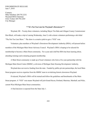 FOR IMMEDIATE RELEASE
June 7, 2010

Contacts:
Mike Salisbury 269.792.2232
Wayland DDA Chairman
Chris Yonker 269.792.2265
City Manager


                             ***It’s Not Too Late for Wayland’s Downtown***

       Wayland, MI – Twenty-three volunteers, including Mayor Tim Bala and Allegan County Commissioner

Don Black, will make a trip to Lansing Wednesday, June 9, with a dozen volunteers performing a skit titled

“The Not Too Late Show.” The show is a creative pitch to get a “YES” vote.

       Volunteers, plus members of Wayland’s Downtown Development Authority (DDA), will present before

members of the Michigan Main Street Advisory Council. Wayland’s DDA is hoping to be selected for

membership to become a Main Street community. For a year and a half the DDA has been learning about,

attending trainings and evaluating program membership.

       A Main Street community is made up of local volunteers who form a five year partnership with the

Michigan Main Street Center (MMSC), a division of Michigan State Housing Development Authority.

       Wayland does not receive funding from the state. Funded by public-private partnerships, the local Main

Street program receives expertise from the MMSC team in revitalizing historic downtown Wayland.

       If selected, Wayland’s DDA will be trained and follow the guidelines and benchmarks of the Main

Street program. A “YES” vote means Wayland will join Grand Haven, Portland, Manistee, Marshall, and Niles,

current West Michigan Main Street communities.

       A final decision is expected from the State July 1.




                                                             ###
 