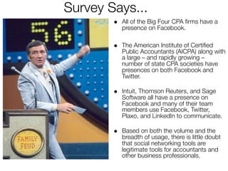 Survey Says...
        • All of the Big Four CPA ﬁrms have a
           presence on Facebook.

        • The American Institute of Certiﬁed
           Public Accountants (AICPA) along with
           a large – and rapidly growing –
           number of state CPA societies have
           presences on both Facebook and
           Twitter.

        • Intuit, Thomson Reuters, and Sage
           Software all have a presence on
           Facebook and many of their team
           members use Facebook, Twitter,
           Plaxo, and LinkedIn to communicate.

        • Based on both the volume and the
           breadth of usage, there is little doubt
           that social networking tools are
           legitimate tools for accountants and
           other business professionals.
 