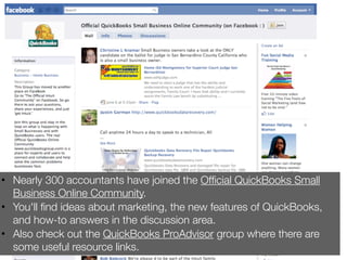 • Nearly 300 accountants have joined the Ofﬁcial QuickBooks Small
  Business Online Community.
• You'll ﬁnd ideas about marketing, the new features of QuickBooks,
  and how-to answers in the discussion area.
• Also check out the QuickBooks ProAdvisor group where there are
  some useful resource links.
 