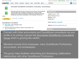 • Connect with other accountants and QuickBooks consultants via your
  proﬁle or by joining a groups like Successful QuickBooks Consultants
  Group which is growing like wildﬁre.

• Members include Intuit employees, many QuickBooks ProAdvisors,
  accountants, and bookkeepers

• The group helps facilitate networking and developing collaborative
  relationships with other QuickBooks ProAdvisors.
 