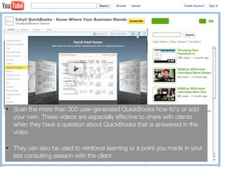• Scan the more than 300 user-generated QuickBooks how-to's or add
  your own. These videos are especially effective to share with clients
  when they have a question about QuickBooks that is answered in the
  video.

• They can also be used to reinforce learning or a point you made in your
  last consulting session with the client.
 