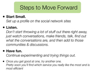Steps to Move Forward
• Start Small.
  Set up a proﬁle on the social network sites
• Listen.
  Don’t start throwing a lot of stuff out there right away,
  just watch conversations, make friends, talk, ﬁnd out
  what the conversations are, and then add to those
  communities & discussions.
• Have fun.
  Continue experimenting and trying things out.
• Once you get good at one, try another one.
  Pretty soon you’ll ﬁnd which service you really like the most and is
  most efﬁcient
 