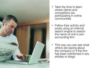 • Take the time to learn
  where clients and
  competitors are
  participating in online
  communities

• Follow their activity and
  posts using an internet
  search engine to search
  the name of one's own
  accounting ﬁrm

• This way you can see what
  others are saying about
  the company or if the ﬁrm
  has been mentioned in any
  articles or blogs
 