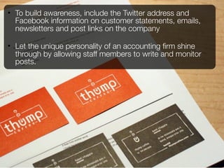 • To build awareness, include the Twitter address and
  Facebook information on customer statements, emails,
  newsletters and post links on the company

• Let the unique personality of an accounting ﬁrm shine
  through by allowing staff members to write and monitor
  posts.
 