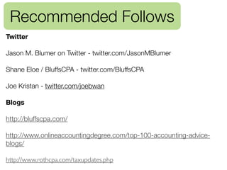 Recommended Follows
Twitter

Jason M. Blumer on Twitter - twitter.com/JasonMBlumer

Shane Eloe / BluffsCPA - twitter.com/BluffsCPA

Joe Kristan - twitter.com/joebwan

Blogs

http://bluffscpa.com/

http://www.onlineaccountingdegree.com/top-100-accounting-advice-
blogs/

http://www.rothcpa.com/taxupdates.php
 