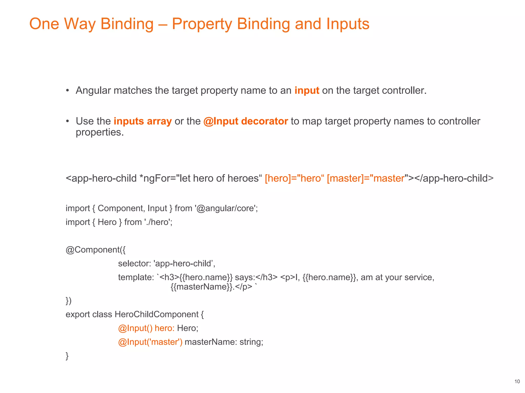 One Way Binding – Property Binding and Inputs
• Angular matches the target property name to an input on the target controller.
• Use the inputs array or the @Input decorator to map target property names to controller
properties.
<app-hero-child *ngFor="let hero of heroes“ [hero]="hero“ [master]="master"></app-hero-child>
import { Component, Input } from '@angular/core';
import { Hero } from './hero';
@Component({
selector: 'app-hero-child’,
template: `<h3>{{hero.name}} says:</h3> <p>I, {{hero.name}}, am at your service,
{{masterName}}.</p> `
})
export class HeroChildComponent {
@Input() hero: Hero;
@Input('master') masterName: string;
}
10
 