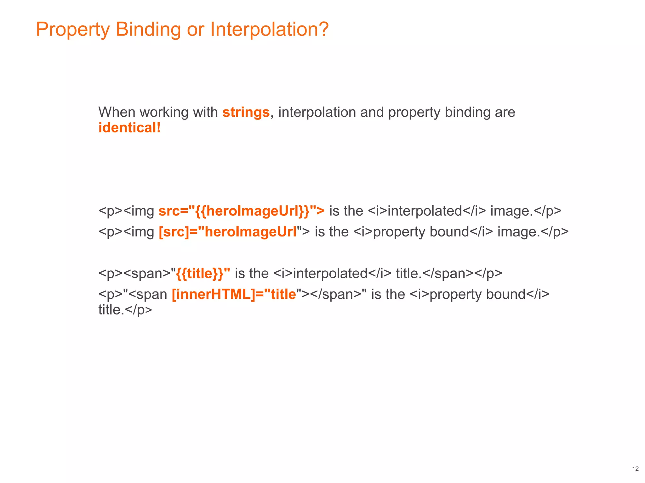 Property Binding or Interpolation?
When working with strings, interpolation and property binding are
identical!
<p><img src="{{heroImageUrl}}"> is the <i>interpolated</i> image.</p>
<p><img [src]="heroImageUrl"> is the <i>property bound</i> image.</p>
<p><span>"{{title}}" is the <i>interpolated</i> title.</span></p>
<p>"<span [innerHTML]="title"></span>" is the <i>property bound</i>
title.</p>
12
 