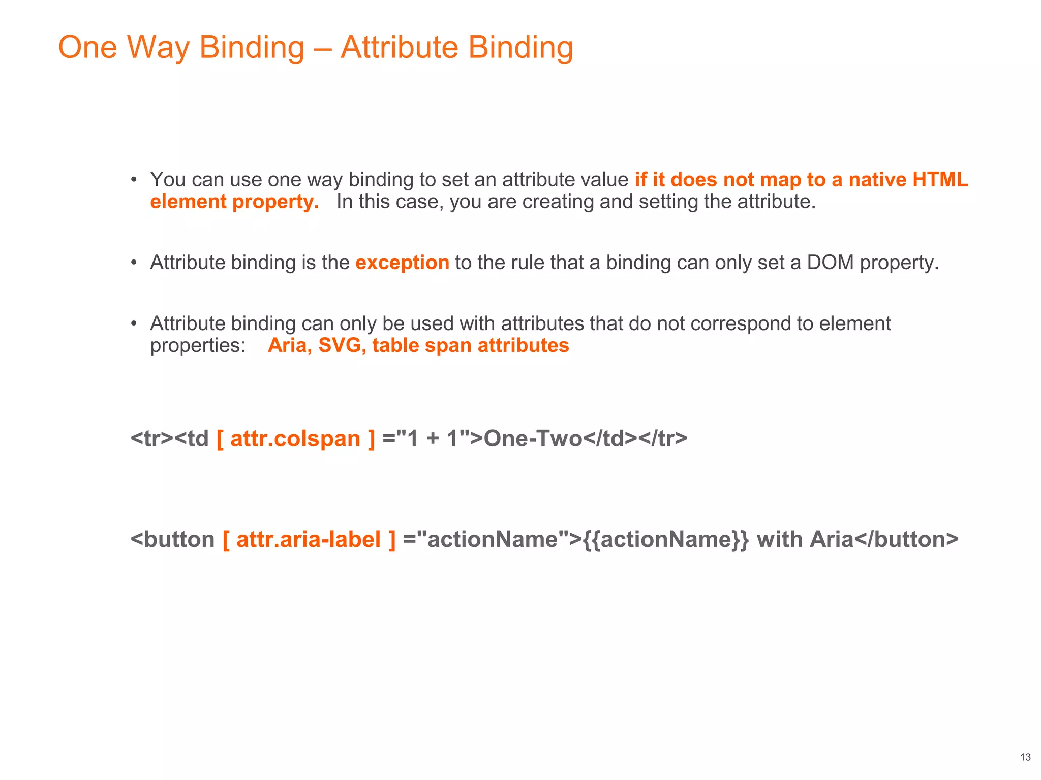 One Way Binding – Attribute Binding
• You can use one way binding to set an attribute value if it does not map to a native HTML
element property. In this case, you are creating and setting the attribute.
• Attribute binding is the exception to the rule that a binding can only set a DOM property.
• Attribute binding can only be used with attributes that do not correspond to element
properties: Aria, SVG, table span attributes
<tr><td [ attr.colspan ] ="1 + 1">One-Two</td></tr>
<button [ attr.aria-label ] ="actionName">{{actionName}} with Aria</button>
13
 