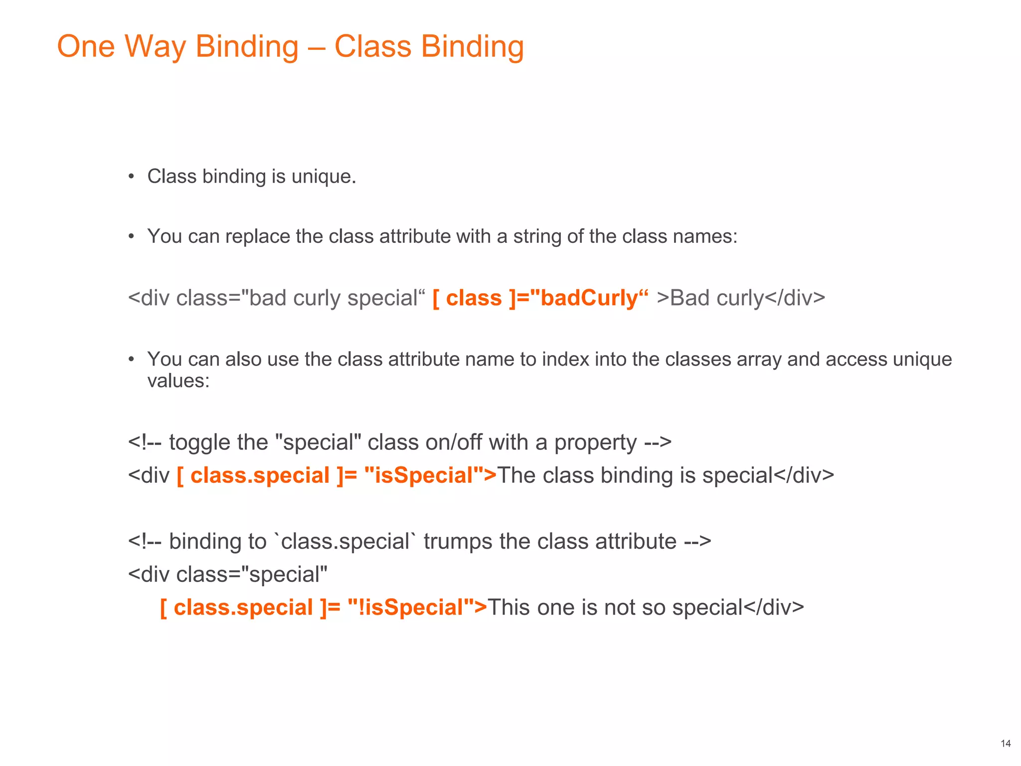 One Way Binding – Class Binding
• Class binding is unique.
• You can replace the class attribute with a string of the class names:
<div class="bad curly special“ [ class ]="badCurly“ >Bad curly</div>
• You can also use the class attribute name to index into the classes array and access unique
values:
<!-- toggle the "special" class on/off with a property -->
<div [ class.special ]= "isSpecial">The class binding is special</div>
<!-- binding to `class.special` trumps the class attribute -->
<div class="special"
[ class.special ]= "!isSpecial">This one is not so special</div>
14
 