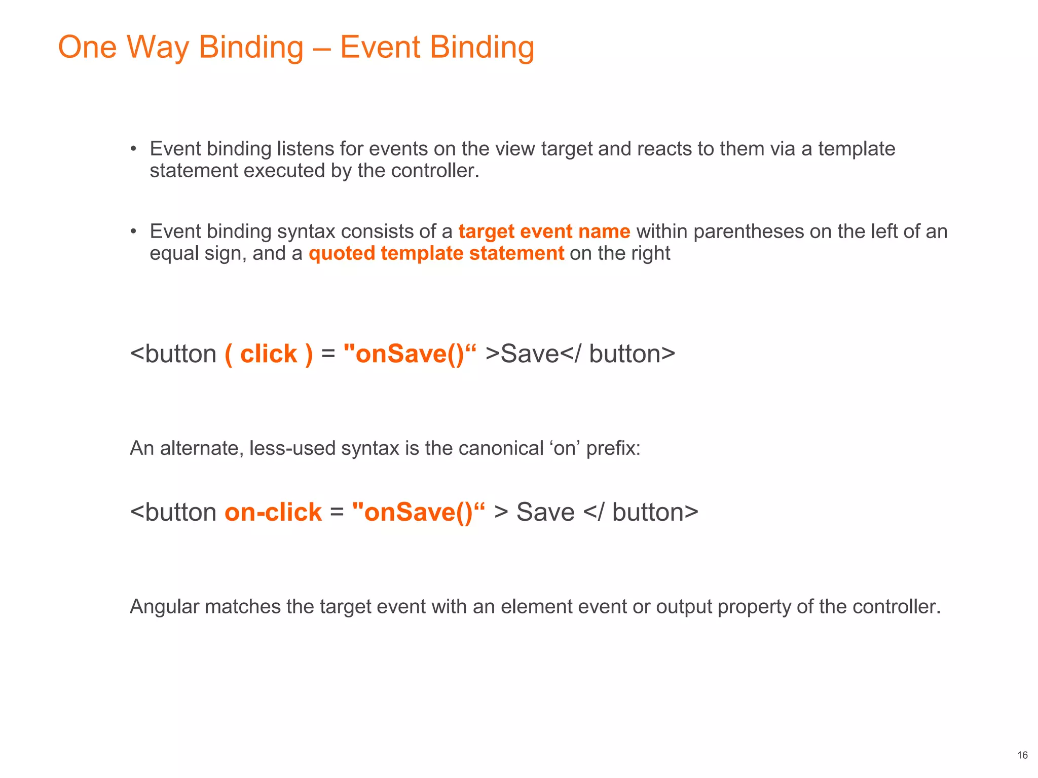 One Way Binding – Event Binding
• Event binding listens for events on the view target and reacts to them via a template
statement executed by the controller.
• Event binding syntax consists of a target event name within parentheses on the left of an
equal sign, and a quoted template statement on the right
<button ( click ) = "onSave()“ >Save</ button>
An alternate, less-used syntax is the canonical ‘on’ prefix:
<button on-click = "onSave()“ > Save </ button>
Angular matches the target event with an element event or output property of the controller.
16
 