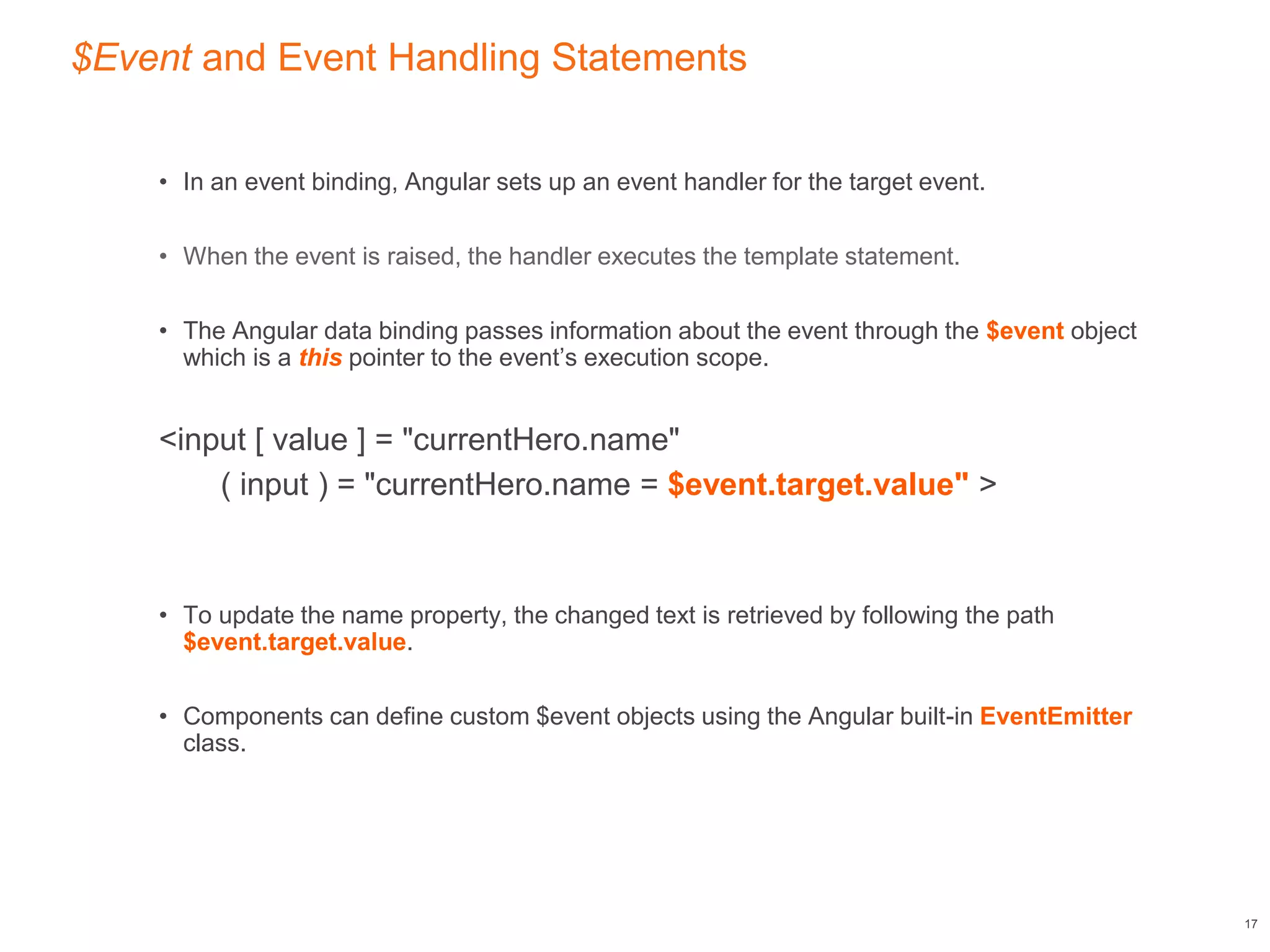 $Event and Event Handling Statements
• In an event binding, Angular sets up an event handler for the target event.
• When the event is raised, the handler executes the template statement.
• The Angular data binding passes information about the event through the $event object
which is a this pointer to the event’s execution scope.
<input [ value ] = "currentHero.name"
( input ) = "currentHero.name = $event.target.value" >
• To update the name property, the changed text is retrieved by following the path
$event.target.value.
• Components can define custom $event objects using the Angular built-in EventEmitter
class.
17
 