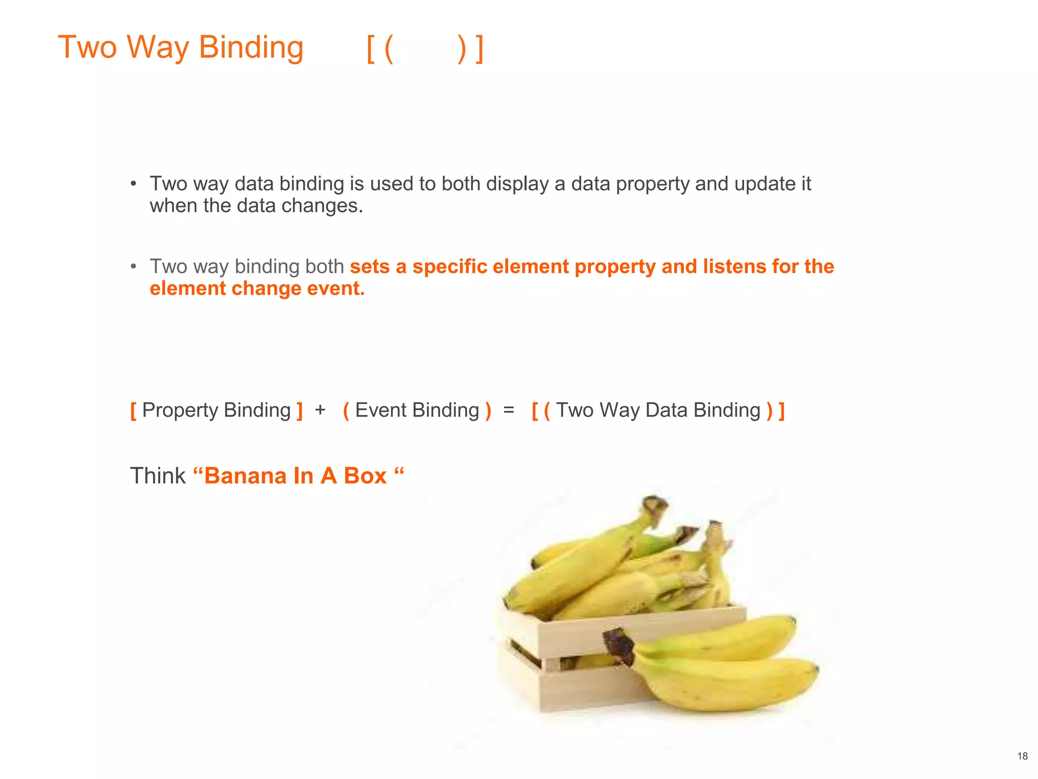 Two Way Binding [ ( ) ]
• Two way data binding is used to both display a data property and update it
when the data changes.
• Two way binding both sets a specific element property and listens for the
element change event.
[ Property Binding ] + ( Event Binding ) = [ ( Two Way Data Binding ) ]
Think “Banana In A Box “
18
 